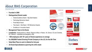 PAGE48
About BIAS Corporation
• Founded in 2000
• Distinguished Oracle Leader
– Oracle Excellence Award – Big Data Analytics
– Technology Momentum Award
– Portal Blazer Award
– Titan Award – Red Stack + HW Momentum Awards
– Excellence in Innovation Award
• Management Team is Ex-Oracle
• Location(s): Headquartered in Atlanta; Regional offices in Reston, VA, Denver, CO and Charlotte,
NC; Offshore – Hyderabad and Bangalore, India
• ~300 employees with 10+ years of Oracle experience on average
• Inc.500|5000 Fastest Growing Private Company in the U.S. for the 8th Time
• Voted Best Place to work in Atlanta for 2nd year
• 35 Oracle Specializations spanning the entire stack
O V E R V I E W
 