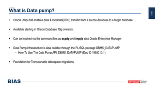 PAGE5
What is Data pump?
• Oracle utility that enables data & metadata(DDL) transfer from a source database to a target database.
• Available starting in Oracle Database 10g onwards.
• Can be invoked via the command line as expdp and impdp also Oracle Enterprise Manager
• Data Pump infrastructure is also callable through the PL/SQL package DBMS_DATAPUMP
– How To Use The Data Pump API: DBMS_DATAPUMP (Doc ID 1985310.1)
• Foundation for Transportable tablespace migrations
 