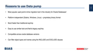 PAGE7
Reasons to use Data pump
• Most popular used point-in-time migration tool in the industry for Oracle Databases!
• Platform independent (Solaris, Windows, Linux) – proprietary binary format
• Much faster than traditional exp/imp
• Easy to use similar look and feel to legacy exp/imp
• Compatible across oracle database versions
• Can filter object types and names using the INCLUDE and EXCLUDE clauses
 