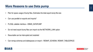 PAGE8
More Reasons to use Data pump
• Plan for space usage of dump files, Estimates the total export dump file size
• Can use parallel on exports and imports*
• PL/SQL callable interface – DBMS_DATAPUMP
• Do not need export dump files can import via the NETWORK_LINK option
• Resumable can be interrupted and restarted
• Can remap schemas and tablespaces on import – REMAP_SCHEMA, REMAP_TABLESPACE
 