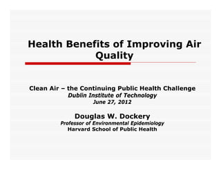 Health Benefits of Improving Air
            Quality


Clean Air – the Continuing Public Health Challenge
            Dublin Institute of Technology
                     June 27, 2012

              Douglas W. Dockery
         Professor of Environmental Epidemiology
            Harvard School of Public Health
 
