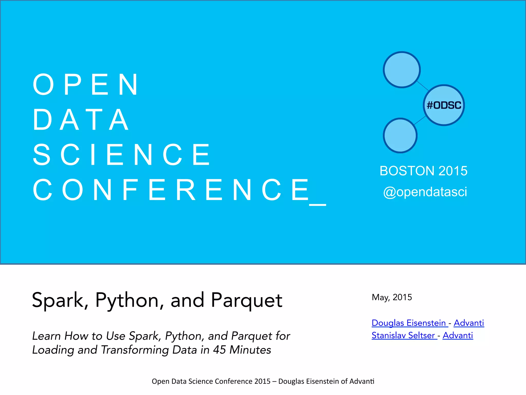 Open	
  Data	
  Science	
  Conference	
  2015	
  –	
  Douglas	
  Eisenstein	
  of	
  Advan=	
  
May, 2015
Douglas Eisenstein - Advanti
Stanislav Seltser - Advanti
BOSTON 2015
@opendatasci
O P E N
D A T A
S C I E N C E
C O N F E R E N C E_
Spark, Python, and Parquet
Learn How to Use Spark, Python, and Parquet for
Loading and Transforming Data in 45 Minutes
 