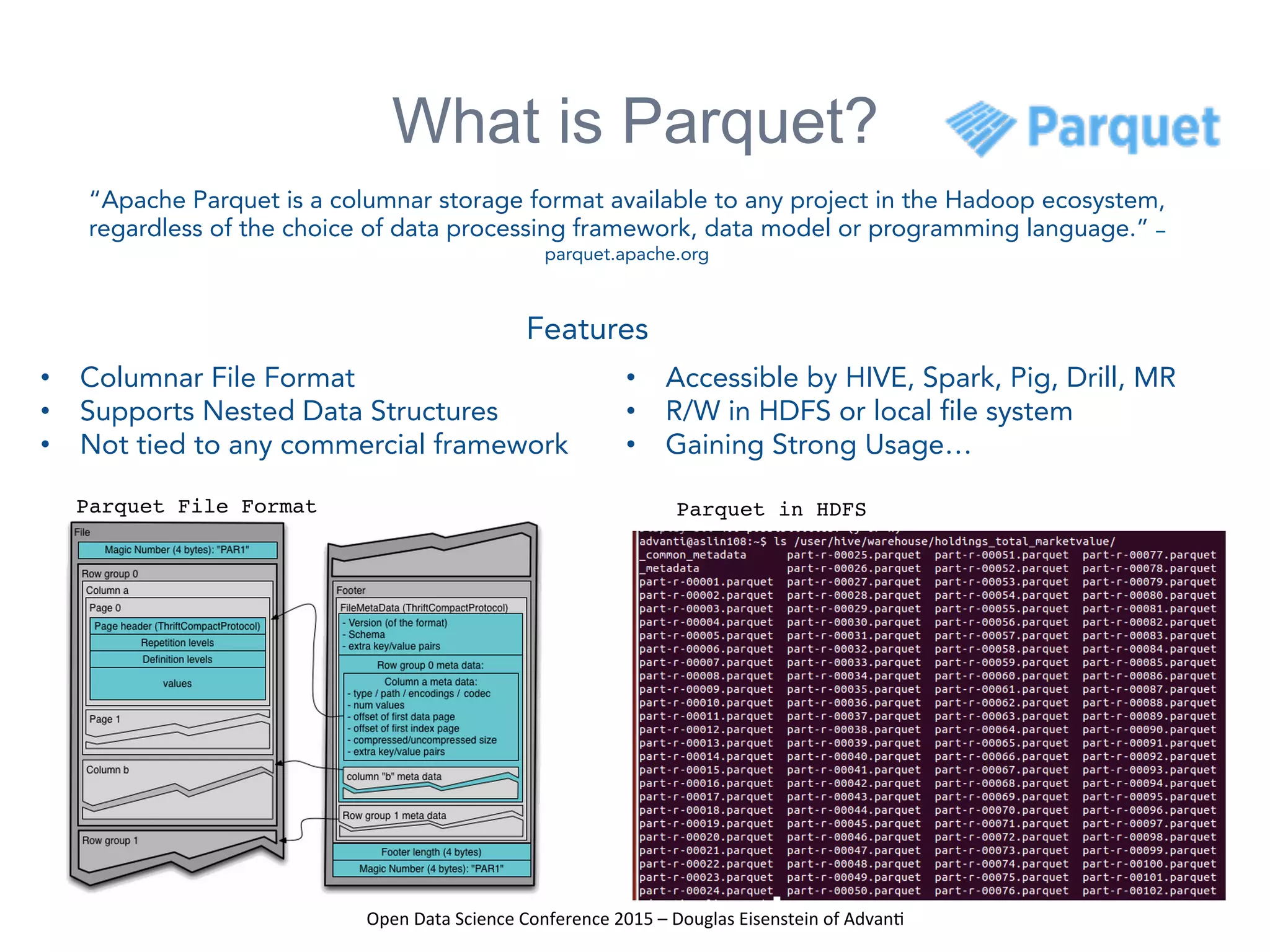 Open	
  Data	
  Science	
  Conference	
  2015	
  –	
  Douglas	
  Eisenstein	
  of	
  Advan=	
  
What is Parquet?
Parquet File Format Parquet in HDFS
“Apache Parquet is a columnar storage format available to any project in the Hadoop ecosystem,
regardless of the choice of data processing framework, data model or programming language.” –
parquet.apache.org
•  Columnar File Format
•  Supports Nested Data Structures
•  Not tied to any commercial framework
•  Accessible by HIVE, Spark, Pig, Drill, MR
•  R/W in HDFS or local file system
•  Gaining Strong Usage…
Features	
  
 