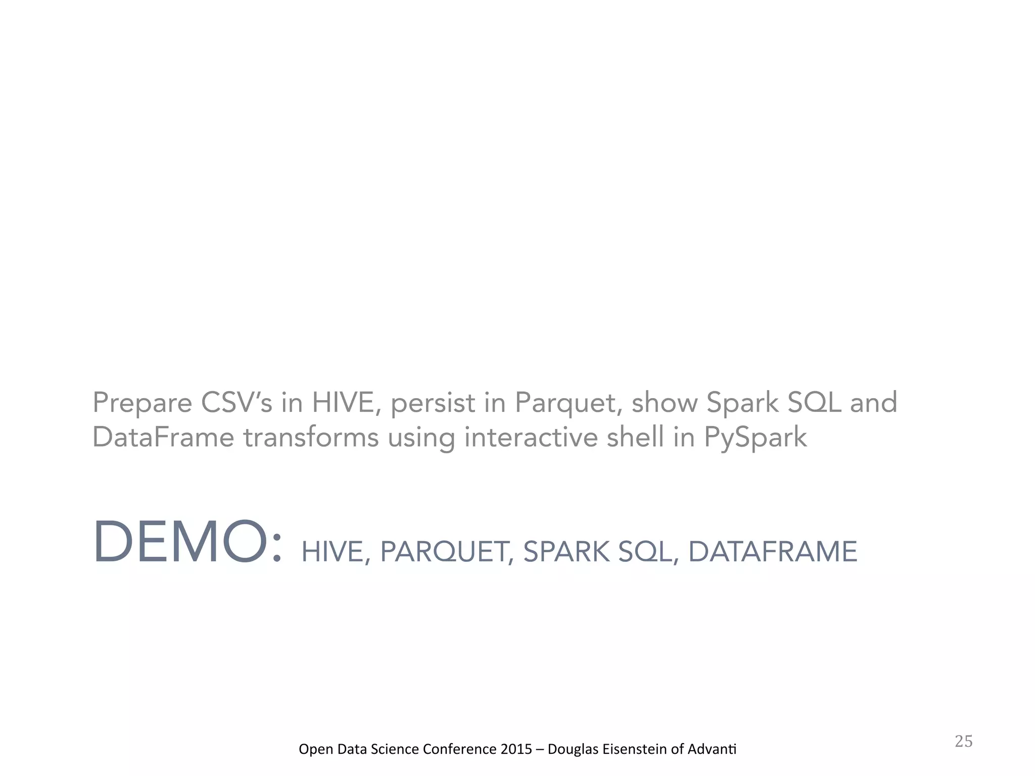 Open	
  Data	
  Science	
  Conference	
  2015	
  –	
  Douglas	
  Eisenstein	
  of	
  Advan=	
  
DEMO: HIVE, PARQUET, SPARK SQL, DATAFRAME
Prepare CSV’s in HIVE, persist in Parquet, show Spark SQL and
DataFrame transforms using interactive shell in PySpark
25	
  
 