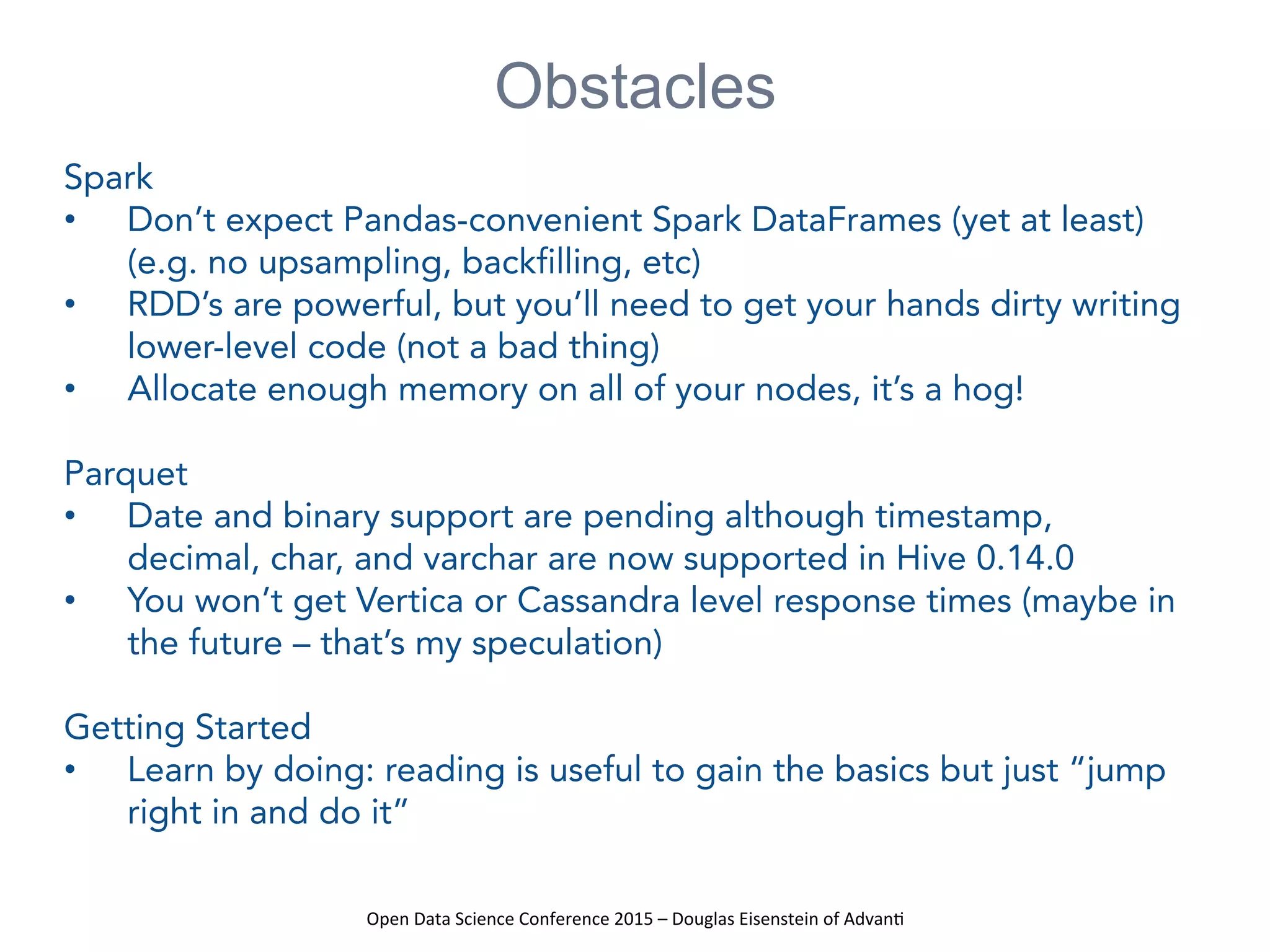 Open	
  Data	
  Science	
  Conference	
  2015	
  –	
  Douglas	
  Eisenstein	
  of	
  Advan=	
  
Obstacles
Spark
•  Don’t expect Pandas-convenient Spark DataFrames (yet at least)
(e.g. no upsampling, backfilling, etc)
•  RDD’s are powerful, but you’ll need to get your hands dirty writing
lower-level code (not a bad thing)
•  Allocate enough memory on all of your nodes, it’s a hog!
Parquet
•  Date and binary support are pending although timestamp,
decimal, char, and varchar are now supported in Hive 0.14.0
•  You won’t get Vertica or Cassandra level response times (maybe in
the future – that’s my speculation)
Getting Started
•  Learn by doing: reading is useful to gain the basics but just “jump
right in and do it”
 