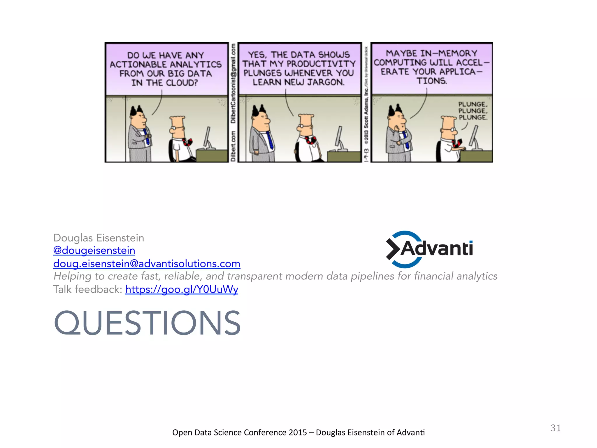 Open	
  Data	
  Science	
  Conference	
  2015	
  –	
  Douglas	
  Eisenstein	
  of	
  Advan=	
  
QUESTIONS
Douglas Eisenstein
@dougeisenstein
doug.eisenstein@advantisolutions.com
Helping to create fast, reliable, and transparent modern data pipelines for financial analytics
Talk feedback: https://goo.gl/Y0UuWy
31	
  
 