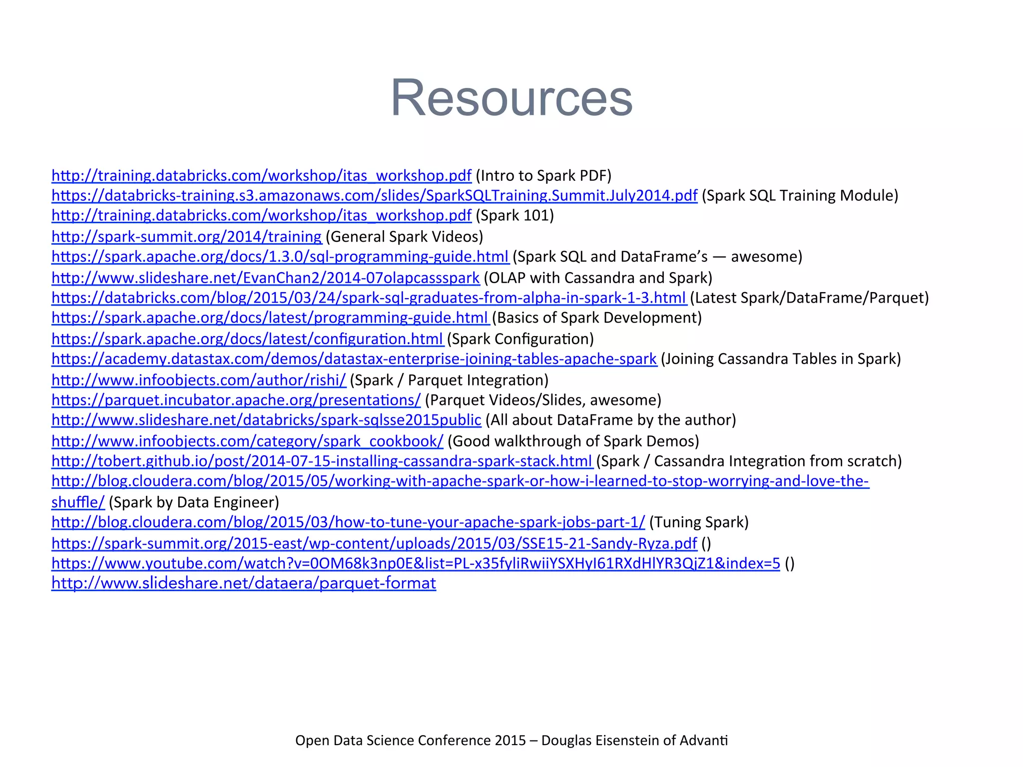 Open	
  Data	
  Science	
  Conference	
  2015	
  –	
  Douglas	
  Eisenstein	
  of	
  Advan=	
  
Resources
hAp://training.databricks.com/workshop/itas_workshop.pdf	
  (Intro	
  to	
  Spark	
  PDF)	
  	
  
hAps://databricks-­‐training.s3.amazonaws.com/slides/SparkSQLTraining.Summit.July2014.pdf	
  (Spark	
  SQL	
  Training	
  Module)	
  	
  
hAp://training.databricks.com/workshop/itas_workshop.pdf	
  (Spark	
  101)	
  	
  
hAp://spark-­‐summit.org/2014/training	
  (General	
  Spark	
  Videos)	
  	
  
hAps://spark.apache.org/docs/1.3.0/sql-­‐programming-­‐guide.html	
  (Spark	
  SQL	
  and	
  DataFrame’s	
  —	
  awesome)	
  	
  
hAp://www.slideshare.net/EvanChan2/2014-­‐07olapcassspark	
  (OLAP	
  with	
  Cassandra	
  and	
  Spark)	
  	
  
hAps://databricks.com/blog/2015/03/24/spark-­‐sql-­‐graduates-­‐from-­‐alpha-­‐in-­‐spark-­‐1-­‐3.html	
  (Latest	
  Spark/DataFrame/Parquet)	
  	
  
hAps://spark.apache.org/docs/latest/programming-­‐guide.html	
  (Basics	
  of	
  Spark	
  Development)	
  	
  
hAps://spark.apache.org/docs/latest/conﬁgura=on.html	
  (Spark	
  Conﬁgura=on)	
  	
  
hAps://academy.datastax.com/demos/datastax-­‐enterprise-­‐joining-­‐tables-­‐apache-­‐spark	
  (Joining	
  Cassandra	
  Tables	
  in	
  Spark)	
  	
  
hAp://www.infoobjects.com/author/rishi/	
  (Spark	
  /	
  Parquet	
  Integra=on)	
  	
  
hAps://parquet.incubator.apache.org/presenta=ons/	
  (Parquet	
  Videos/Slides,	
  awesome)	
  	
  
hAp://www.slideshare.net/databricks/spark-­‐sqlsse2015public	
  (All	
  about	
  DataFrame	
  by	
  the	
  author)	
  	
  
hAp://www.infoobjects.com/category/spark_cookbook/	
  (Good	
  walkthrough	
  of	
  Spark	
  Demos)	
  	
  
hAp://tobert.github.io/post/2014-­‐07-­‐15-­‐installing-­‐cassandra-­‐spark-­‐stack.html	
  (Spark	
  /	
  Cassandra	
  Integra=on	
  from	
  scratch)	
  	
  
hAp://blog.cloudera.com/blog/2015/05/working-­‐with-­‐apache-­‐spark-­‐or-­‐how-­‐i-­‐learned-­‐to-­‐stop-­‐worrying-­‐and-­‐love-­‐the-­‐
shuﬄe/	
  (Spark	
  by	
  Data	
  Engineer)	
  	
  
hAp://blog.cloudera.com/blog/2015/03/how-­‐to-­‐tune-­‐your-­‐apache-­‐spark-­‐jobs-­‐part-­‐1/	
  (Tuning	
  Spark)	
  	
  
hAps://spark-­‐summit.org/2015-­‐east/wp-­‐content/uploads/2015/03/SSE15-­‐21-­‐Sandy-­‐Ryza.pdf	
  ()	
  	
  
hAps://www.youtube.com/watch?v=0OM68k3np0E&list=PL-­‐x35fyliRwiiYSXHyI61RXdHlYR3QjZ1&index=5	
  ()	
  
http://www.slideshare.net/dataera/parquet-format
 