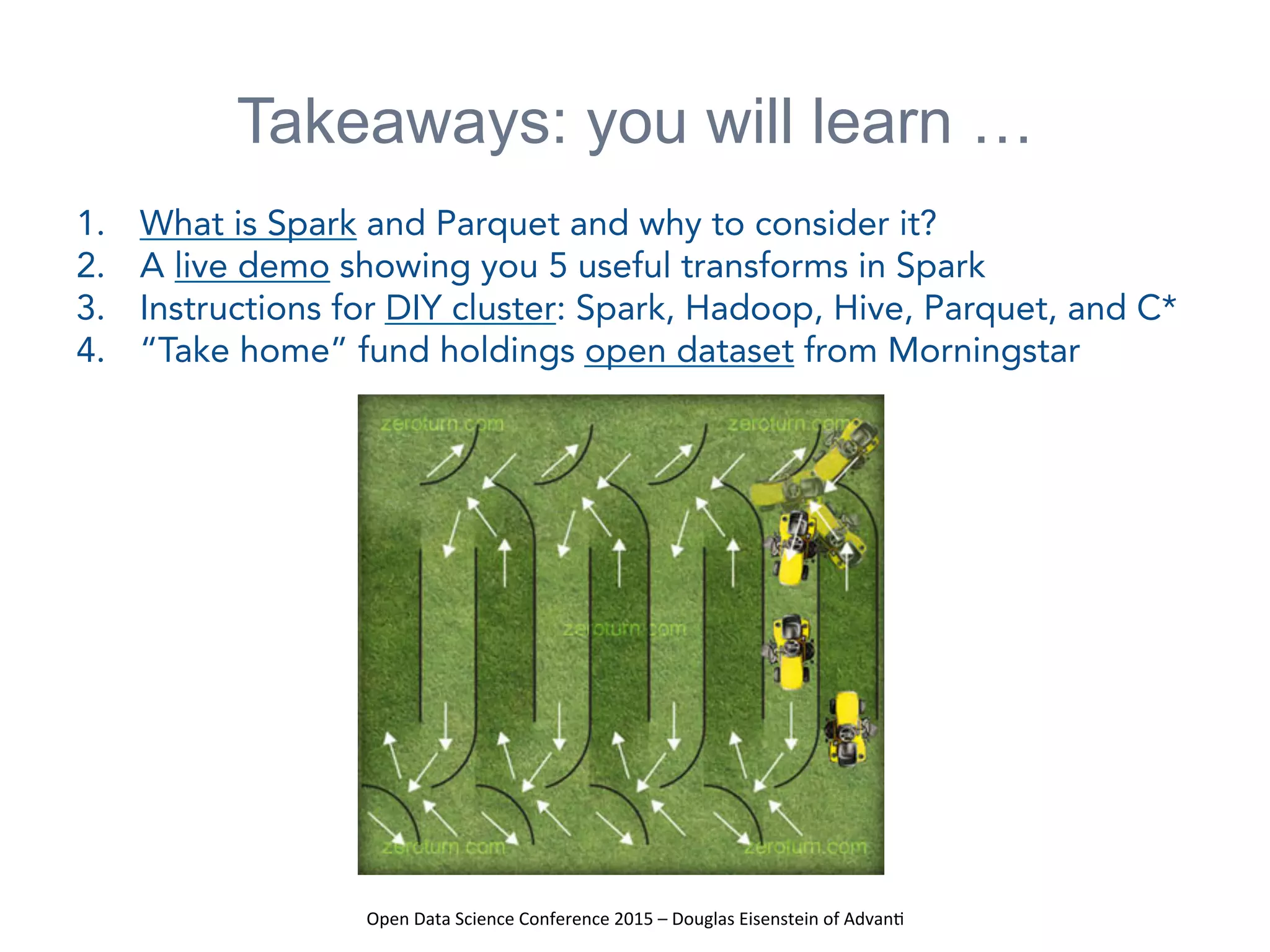 Open	
  Data	
  Science	
  Conference	
  2015	
  –	
  Douglas	
  Eisenstein	
  of	
  Advan=	
  
Takeaways: you will learn …
1.  What is Spark and Parquet and why to consider it?
2.  A live demo showing you 5 useful transforms in Spark
3.  Instructions for DIY cluster: Spark, Hadoop, Hive, Parquet, and C*
4.  “Take home” fund holdings open dataset from Morningstar
 