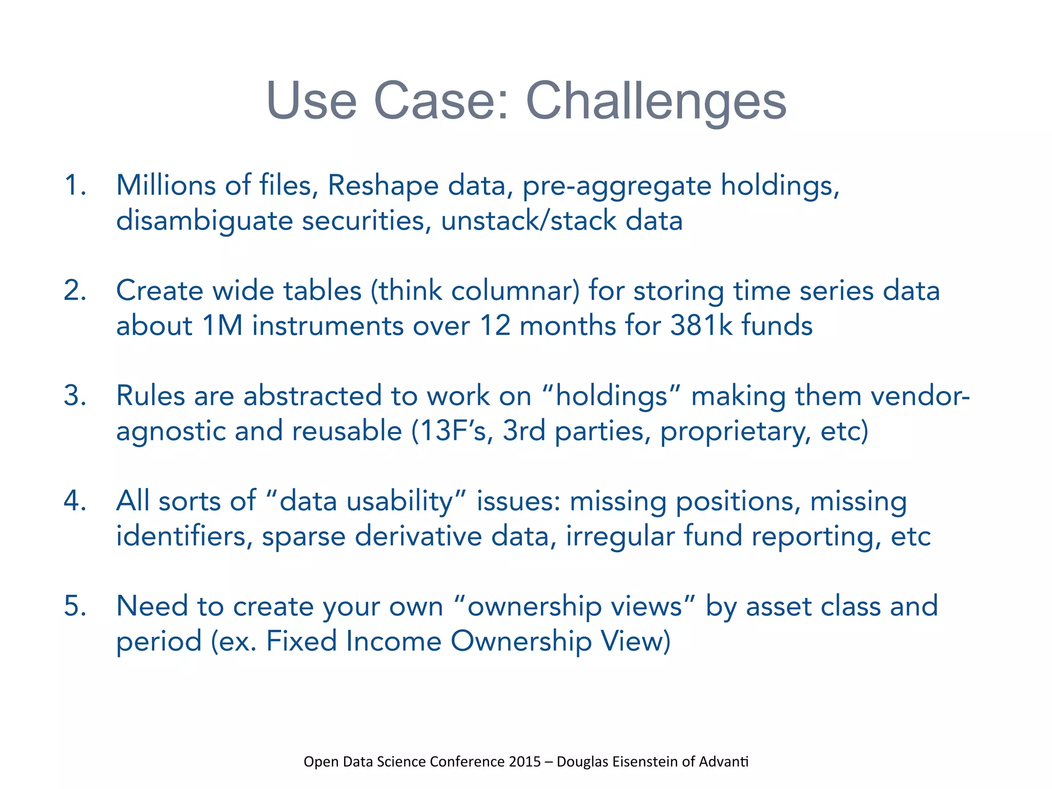 Open	
  Data	
  Science	
  Conference	
  2015	
  –	
  Douglas	
  Eisenstein	
  of	
  Advan=	
  
Use Case: Challenges
1.  Millions of files, Reshape data, pre-aggregate holdings,
disambiguate securities, unstack/stack data
2.  Create wide tables (think columnar) for storing time series data
about 1M instruments over 12 months for 381k funds
3.  Rules are abstracted to work on “holdings” making them vendor-
agnostic and reusable (13F’s, 3rd parties, proprietary, etc)
4.  All sorts of “data usability” issues: missing positions, missing
identifiers, sparse derivative data, irregular fund reporting, etc
5.  Need to create your own “ownership views” by asset class and
period (ex. Fixed Income Ownership View)
 