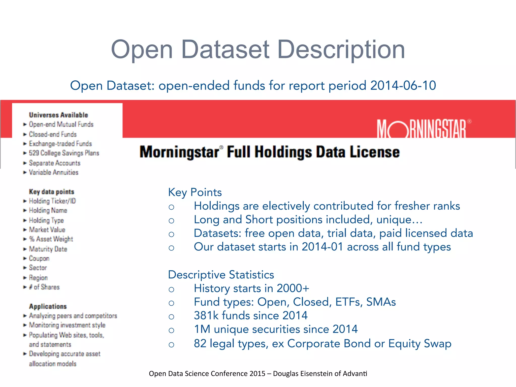 Open	
  Data	
  Science	
  Conference	
  2015	
  –	
  Douglas	
  Eisenstein	
  of	
  Advan=	
  
Open Dataset Description
Key Points
o  Holdings are electively contributed for fresher ranks
o  Long and Short positions included, unique…
o  Datasets: free open data, trial data, paid licensed data
o  Our dataset starts in 2014-01 across all fund types
Descriptive Statistics
o  History starts in 2000+
o  Fund types: Open, Closed, ETFs, SMAs
o  381k funds since 2014
o  1M unique securities since 2014
o  82 legal types, ex Corporate Bond or Equity Swap
Open Dataset: open-ended funds for report period 2014-06-10
 