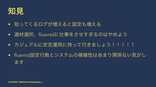 知見
• 拾ってくるログが増えると設定も増える
• 適材適所、ﬂuentdに仕事をさせすぎるのはやめよう
• カジュアルに安定運用に持って行きましょう！！！！１
• ﬂuentd設定行数とシステムの複雑性はあまり関係ない気がし
ます
道玄坂LT祭り (2015/01/14) by @suzu_v
 