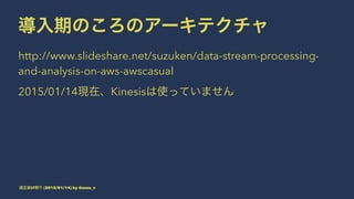 導入期のころのアーキテクチャ
http://www.slideshare.net/suzuken/data-stream-processing-
and-analysis-on-aws-awscasual
2015/01/14現在、Kinesisは使っていません
道玄坂LT祭り (2015/01/14) by @suzu_v
 