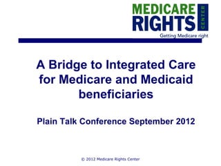 A Bridge to Integrated Care
for Medicare and Medicaid
       beneficiaries

Plain Talk Conference September 2012



          © 2012 Medicare Rights Center
 