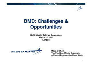 BMD: Challenges &
Opportunities
1
RUSI Missile Defence Conference
March 25, 2015
London
Doug Graham
Vice President, Missile Systems &
Advanced Programs, Lockheed Martin
 
