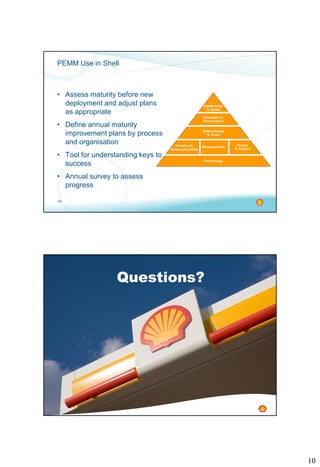 10
19
PEMM Use in Shell
• Assess maturity before new
deployment and adjust plans
as appropriate
• Define annual maturity
improvement plans by process
and organisation
• Tool for understanding keys to
success
• Annual survey to assess
progress
Methodology
& Tools
Leadership
& Goals
Execution &
Governance
Training &
Communications
Measurement
People
& Culture
Technology
20
Questions?
 
