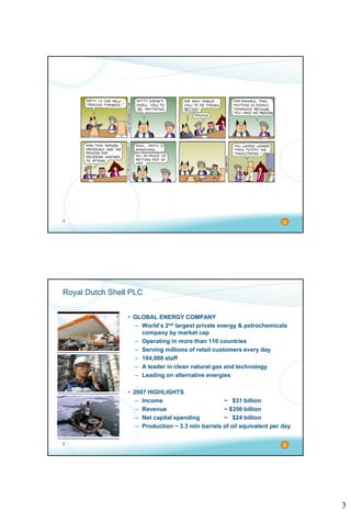 3
5
6
Royal Dutch Shell PLC
• GLOBAL ENERGY COMPANY
– World’s 2nd largest private energy & petrochemicals
company by market cap
– Operating in more than 110 countries
– Serving millions of retail customers every day
– 104,000 staff
– A leader in clean natural gas and technology
– Leading on alternative energies
• 2007 HIGHLIGHTS
– Income ~ $31 billion
– Revenue ~ $356 billion
– Net capital spending ~ $24 billion
– Production ~ 3.3 mln barrels of oil equivalent per day
 