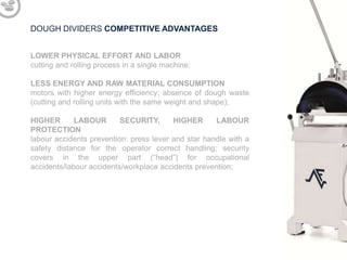 DOUGH DIVIDERS COMPETITIVE ADVANTAGES
LOWER PHYSICAL EFFORT AND LABOR
cutting and rolling process in a single machine;
LESS ENERGY AND RAW MATERIAL CONSUMPTION
motors with higher energy efficiency; absence of dough waste
(cutting and rolling units with the same weight and shape);
HIGHER
LABOUR
SECURITY,
HIGHER
LABOUR
PROTECTION
labour accidents prevention: press lever and star handle with a
safety distance for the operator correct handling; security
covers in the upper part (“head”) for occupational
accidents/labour accidents/workplace accidents prevention;

 