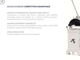 DOUGH DIVIDERS COMPETITIVE ADVANTAGES
HIGHER HYGIENIZATION, HIGHER FOOD SAFETY
components in contact with food in stainless steel AISI304;
removable press and blades for a correct cleaning process;
elevated structure for easy pavement cleaning;
HIGHER EQUIPMENT DURABILITY
frame built in stainless steel AISI304, press made in DIN POM
C polymer; plates made in DIN ABS polymer;
SPACE REDUCTION
compact equipment and easy to transport;

 