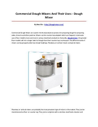 Commercial Dough Mixers And Their Uses - Dough
Mixer
_____________________________________________________________________________________
By Neo Kin - http://doughmixer.net/
Commercial Dough Mixers are used in the food production process for preparing dough for preparing
cakes, biscuits and other pastries. Mixers can be counter top adapted which are frequent in domestic
use or floor models more common in serious duty food production. Naturally, dough mixer the greater
floor models will mix a larger batch of dough than their counter top counterpart. The different kinds of
mixers can be grouped under two broad headings. Planetary or vertical mixers and spiral mixers.
Planetary or vertical mixers are probably the most prevalent type of mixers in the market. They can be
manufactured as floor or counter top. They come complete with a stainless steel hook a beater and
 