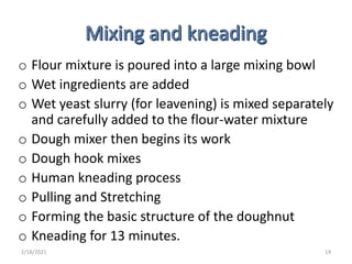 o Flour mixture is poured into a large mixing bowl
o Wet ingredients are added
o Wet yeast slurry (for leavening) is mixed separately
and carefully added to the flour-water mixture
o Dough mixer then begins its work
o Dough hook mixes
o Human kneading process
o Pulling and Stretching
o Forming the basic structure of the doughnut
o Kneading for 13 minutes.
2/18/2021 14
 
