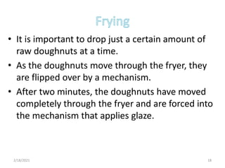 • It is important to drop just a certain amount of
raw doughnuts at a time.
• As the doughnuts move through the fryer, they
are flipped over by a mechanism.
• After two minutes, the doughnuts have moved
completely through the fryer and are forced into
the mechanism that applies glaze.
2/18/2021 18
 