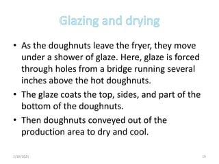 • As the doughnuts leave the fryer, they move
under a shower of glaze. Here, glaze is forced
through holes from a bridge running several
inches above the hot doughnuts.
• The glaze coats the top, sides, and part of the
bottom of the doughnuts.
• Then doughnuts conveyed out of the
production area to dry and cool.
2/18/2021 19
 
