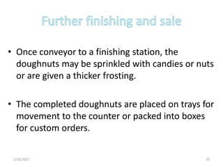 • Once conveyor to a finishing station, the
doughnuts may be sprinkled with candies or nuts
or are given a thicker frosting.
• The completed doughnuts are placed on trays for
movement to the counter or packed into boxes
for custom orders.
2/18/2021 20
 