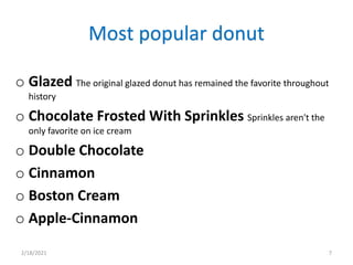 Most popular donut
o Glazed The original glazed donut has remained the favorite throughout
history
o Chocolate Frosted With Sprinkles Sprinkles aren't the
only favorite on ice cream
o Double Chocolate
o Cinnamon
o Boston Cream
o Apple-Cinnamon
2/18/2021 7
 