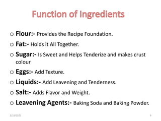 o Flour:- Provides the Recipe Foundation.
o Fat:- Holds it All Together.
o Sugar:- Is Sweet and Helps Tenderize and makes crust
colour
o Eggs:- Add Texture.
o Liquids:- Add Leavening and Tenderness.
o Salt:- Adds Flavor and Weight.
o Leavening Agents:- Baking Soda and Baking Powder.
2/18/2021 9
 