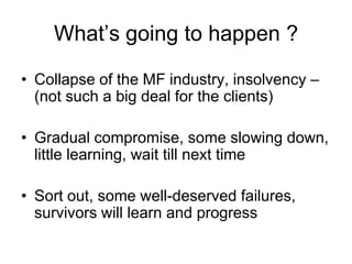 What‟s going to happen ?

• Collapse of the MF industry, insolvency –
  (not such a big deal for the clients)

• Gradual c...