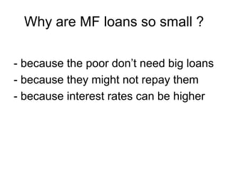 Why are MF loans so small ?

- because the poor don‟t need big loans
- because they might not repay them
- because interes...
