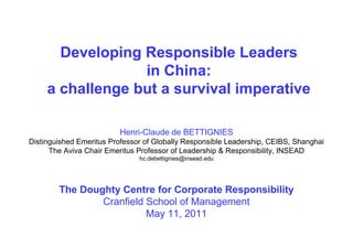 Developing Responsible Leaders
                  in China:
     a challenge but a survival imperative

                         Henri-Claude de BETTIGNIES
Distinguished Emeritus Professor of Globally Responsible Leadership, CEIBS, Shanghai
      The Aviva Chair Emeritus Professor of Leadership & Responsibility, INSEAD
                               hc.debettignies@insead.edu




        The Doughty Centre for Corporate Responsibility
                Cranfield School of Management
                          May 11, 2011
 