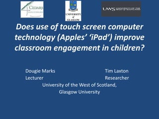 Does use of touch screen computer technology (Apples’ ‘iPad’) improve classroom engagement in children? Dougie Marks							Tim Laxton Lecturer								Researcher University of the West of Scotland, Glasgow University 