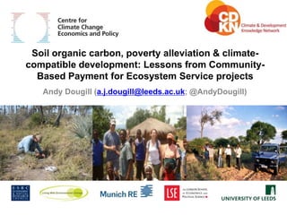 www.cccep.ac.uk


 Soil organic carbon, poverty alleviation & climate-
compatible development: Lessons from Community-
  Based Payment for Ecosystem Service projects
   Andy Dougill (a.j.dougill@leeds.ac.uk; @AndyDougill)
 