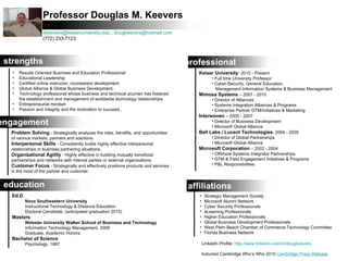 Professor Douglas M. Keevers
                  dkeevers@keiseruniversity.edu ; dougkeevers@hotmail.com
                  (772) 233-7123



 strengths                                                                          professional
   •   Results Oriented Business and Education Professional                            Keiser University- 2010 - Present
   •   Educational Leadership                                                                • Full time University Professor
   •   Certified online instructor, courseware development                                   • Cyber-Security, General Education,
   •   Global Alliance & Global Business Development.                                          Management Information Systems & Business Management
   •   Technology professional whose business and technical acumen has fostered        Mimosa Systems – 2007 - 2010
       the establishment and management of worldwide technology relationships.               • Director of Alliances
   •   Entrepreneurial mindset                                                               • Systems Integration Alliances & Programs
   •   Passion and integrity and the motivation to succeed..                                 • Enterprise Partner GTM/Initiatives & Marketing
                                                                                       Interwoven – 2005 - 2007
engagement                                                                                   • Director of Business Development
                                                                                             • Microsoft Global Alliance
  Problem Solving - Strategically analyzes the risks, benefits, and opportunities      Bell Labs / Lucent Technologies- 2004 - 2005
  of various markets, partners and solutions.                                                • Director of Global Partnerships
  Interpersonal Skills - Consistently builds highly effective interpersonal                  • Microsoft Global Alliance
  relationships in business partnering situations.                                     Microsoft Corporation – 2002 - 2004
  Organizational Agility - Highly effective in building mutually beneficial                  • Offshore Systems Integrator Partnerships
  partnerships and networks with internal parties or external organizations.                 • GTM & Field Engagement Initiatives & Programs
  Customer Focus - Strategically and effectively positions products and services             • P&L Responsibilities
  in the mind of the partner and customer.


 education                                                                          affiliations
  Ed.D                                                                                 •    Strategic Management Society
         Nova Southeastern University                                                  •    Microsoft Alumni Network
         Instructional Technology & Distance Education                                 •    Cyber Security Professionals
         Doctoral Candidate, (anticipated graduation 2015)                             •    eLearning Professionals
  Masters                                                                              •    Higher Education Professionals
         Webster University Walker School of Business and Technology                   •    Global Business Development Professionals
         Information Technology Management, 2009                                       •    West Palm Beach Chamber of Commerce Technology Committee
         Graduate, Academic Honors                                                     •    Florida Business Network
  Bachelor of Science
         Psychology, 1987                                                                  LinkedIn Profile: http://www.linkedin.com/in/dougkeevers

                                                                                           Inducted Cambridge Who’s Who 2010 Cambridge Press Release
 