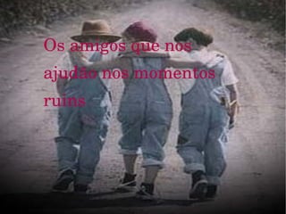 Os amigos que nos ajudão nos momentos ruins 