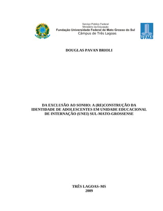 Câmpus de Três Lagoas




              DOUGLAS PAVAN BRIOLI




     DA EXCLUSÃO AO SONHO: A (RE)CONSTRUÇÃO DA
IDENTIDADE DE ADOLESCENTES EM UNIDADE EDUCACIONAL
      DE INTERNAÇÃO (UNEI) SUL-MATO-GROSSENSE




                 TRÊS LAGOAS–MS
                       2009
 
