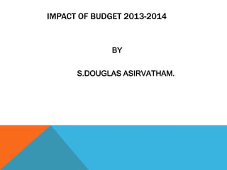 IMPACT OF BUDGET 2013-2014
BY
S.DOUGLAS ASIRVATHAM.
 