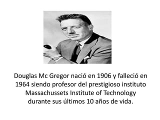 Douglas Mc Gregor nació en 1906 y falleció en
1964 siendo profesor del prestigioso instituto
Massachussets Institute of Technology
durante sus últimos 10 años de vida.

 