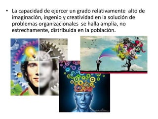 • La capacidad de ejercer un grado relativamente alto de
imaginación, ingenio y creatividad en la solución de
problemas organizacionales se halla amplia, no
estrechamente, distribuida en la población.

 