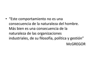 • “Este comportamiento no es una
consecuencia de la naturaleza del hombre.
Más bien es una consecuencia de la
naturaleza de las organizaciones
industriales, de su filosofía, política y gestión”
McGREGOR

 