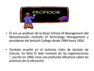 • Él era un profesor de la Sloan School of Management del
Massachusetts Institute of Technology Management y
presidente del Antioch College desde 1984 hasta 1954.

• También enseñó en el Instituto Indio de Gestión de
Calcuta. Su libro El lado humano de las organizaciones
", escrito en 1960, tuvo una profunda influencia sobre las
prácticas de la educación.

 