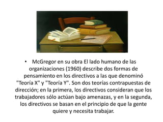 • McGregor en su obra El lado humano de las
organizaciones (1960) describe dos formas de
pensamiento en los directivos a las que denominó
"Teoría X" y "Teoría Y". Son dos teorías contrapuestas de
dirección; en la primera, los directivos consideran que los
trabajadores sólo actúan bajo amenazas, y en la segunda,
los directivos se basan en el principio de que la gente
quiere y necesita trabajar.

 