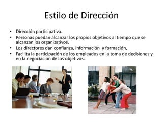Estilo de Dirección
• Dirección participativa.
• Personas puedan alcanzar los propios objetivos al tiempo que se
alcanzan los organizativos.
• Los directores dan confianza, información y formación,
• Facilita la participación de los empleados en la toma de decisiones y
en la negociación de los objetivos.

 