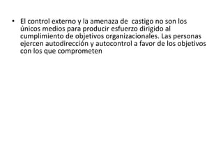 • El control externo y la amenaza de castigo no son los
únicos medios para producir esfuerzo dirigido al
cumplimiento de objetivos organizacionales. Las personas
ejercen autodirección y autocontrol a favor de los objetivos
con los que comprometen

 