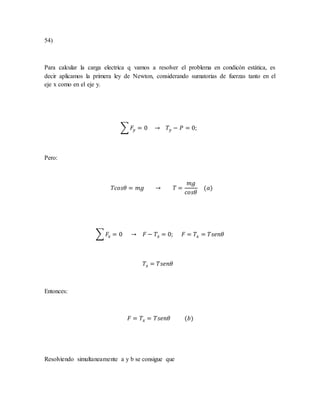 54)
Para calcular la carga electrica q vamos a resolver el problema en condicón estática, es
decir aplicamos la primera ley de Newton, considerando sumatorias de fuerzas tanto en el
eje x como en el eje y.
∑ 𝐹𝑦 = 0 → 𝑇𝑦 − 𝑃 = 0;
Pero:
𝑇𝑐𝑜𝑠𝜃 = 𝑚𝑔 → 𝑇 =
𝑚𝑔
𝑐𝑜𝑠𝜃
(𝑎)
∑ 𝐹𝑥 = 0 → 𝐹 − 𝑇𝑥 = 0; 𝐹 = 𝑇𝑥 = 𝑇𝑠𝑒𝑛𝜃
𝑇𝑥 = 𝑇𝑠𝑒𝑛𝜃
Entonces:
𝐹 = 𝑇𝑥 = 𝑇𝑠𝑒𝑛𝜃 (𝑏)
Resolviendo simultaneamente a y b se consigue que
 