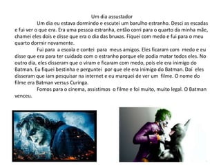 Um dia assustador
Um dia eu estava dormindo e escutei um barulho estranho. Desci as escadas
e fui ver o que era. Era uma pessoa estranha, então corri para o quarto da minha mãe,
chamei eles dois e disse que era o dia das bruxas. Fiquei com medo e fui para o meu
quarto dormir novamente.
Fui para a escola e contei para meus amigos. Eles ficaram com medo e eu
disse que era para ter cuidado com o estranho porque ele podia matar todos eles. No
outro dia, eles disseram que o viram e ficaram com medo, pois ele era inimigo do
Batman. Eu fiquei bestinha e perguntei por que ele era inimigo do Batman. Daí eles
disseram que iam pesquisar na internet e eu marquei de ver um filme. O nome do
filme era Batman versus Curinga.
Fomos para o cinema, assistimos o filme e foi muito, muito legal. O Batman
venceu.
 