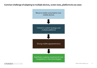 Common challenge of adapting to multiple devices, screen sizes, platforms & use cases
Digital media strategies 2014 17
Move to media consumption over
mobile devices
Coherent content strategy over
multiple platforms
Strong mobile apps/extensions
Significant ongoing investment & core
competency in new technologies
 