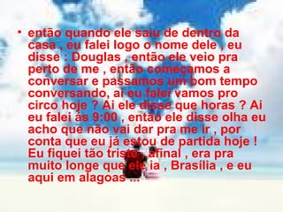 então quando ele saiu de dentro da casa , eu falei logo o nome dele , eu disse : Douglas , então ele veio pra perto de me , então começamos a conversar e passamos um bom tempo conversando, ai eu falei vamos pro circo hoje ? Ai ele disse que horas ? Ai eu falei ás 9:00 , então ele disse olha eu acho que não vai dar pra me ir , por conta que eu já estou de partida hoje ! Eu fiquei tão triste , afinal , era pra muito longe que ele ia , Brasília , e eu aqui em alagoas ... 