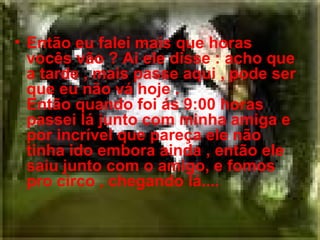Então eu falei mais que horas vocês vão ? Ai ele disse : acho que a tarde , mais passe aqui , pode ser que eu não vá hoje . Então quando foi ás 9:00 horas passei lá junto com minha amiga e por incrível que pareça ele não tinha ido embora ainda , então ele saiu junto com o amigo, e fomos pro circo , chegando lá.... 